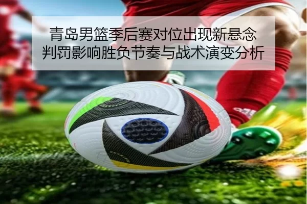 青岛男篮季后赛对位出现新悬念 判罚影响胜负节奏与战术演变分析